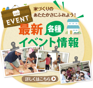 EVENT 家づくりの あたたかさにふれよう！ 各種 最新見学会イベント情報 詳しくはこちら