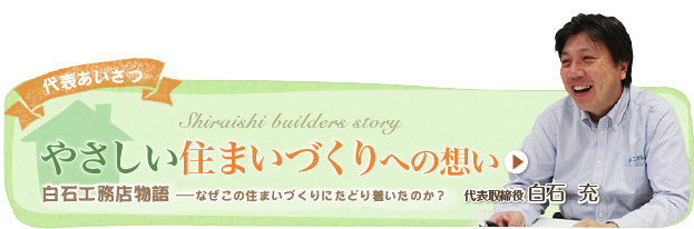 代表あいさつ やさしい 住まいづくりへの想い 白石工務店物語 なぜこの住まいづくりにたどり着いたのか？ 代表取締役 白石 充